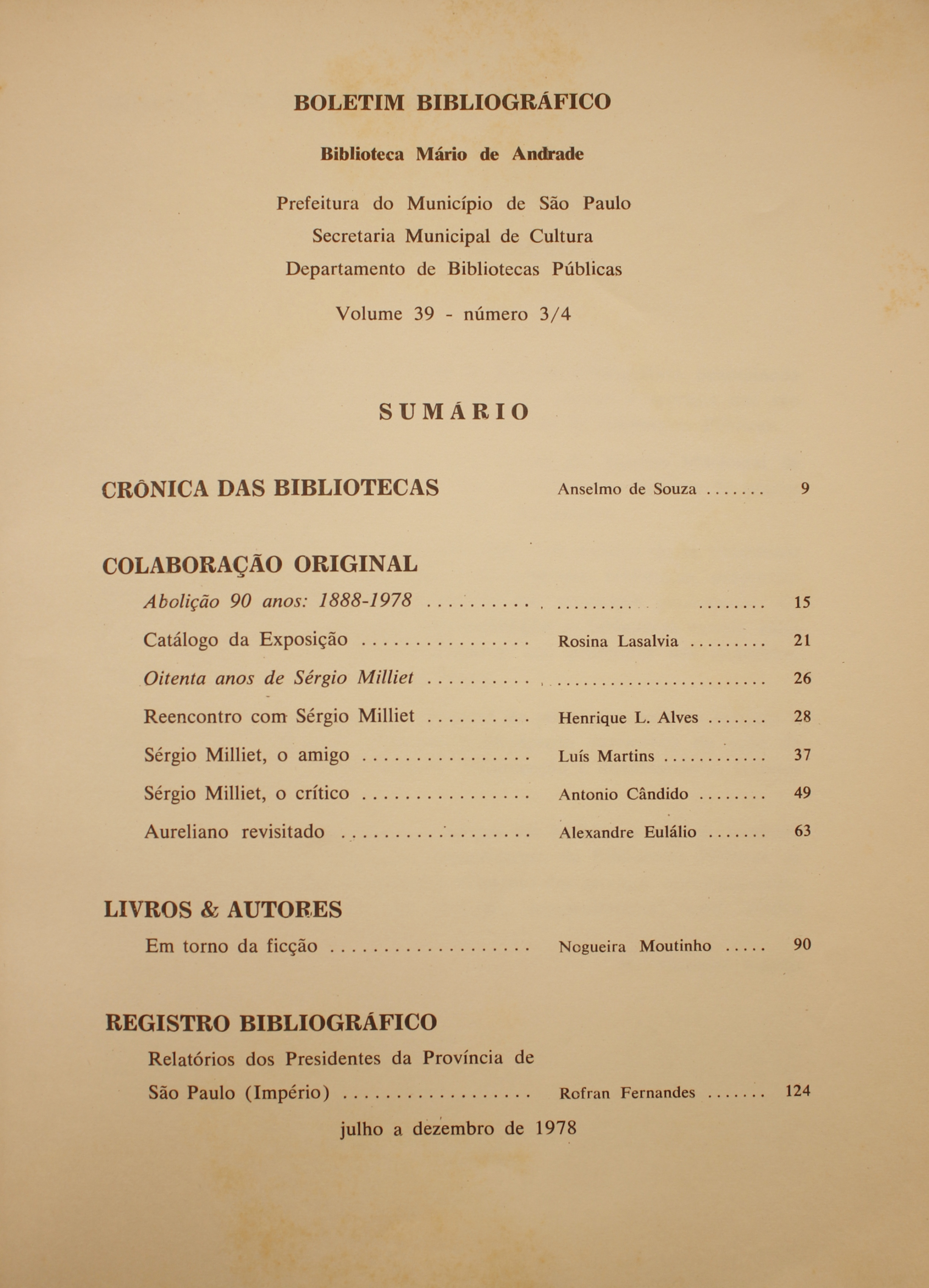  Boletim Bibliográfico Volume 39 (jul.-dez 1978) Crônica das Bibliotecas: Anselmo de Souza Colaboração Original Abolição 90 Anos: 1888-1978 Catálogo da Exposição - Rosina Lasalvia Oitenta Anos de Sérgio Milliet Reencontro com Sérgio Milliet - Henrique L. Alves Sérgio Milliet, o Amigo - Luís Martins Sérgio Milliet, o Crítico - Antonio Candido Aureliano Revisitado - Alexandre Eulálio  Livros & Autores Em Torno da Ficção - Nogueira Moutinho  Registro Bibliográfico Relatório dos Presidentes da Província de São Paulo (Império) - Rofran Fernandes
